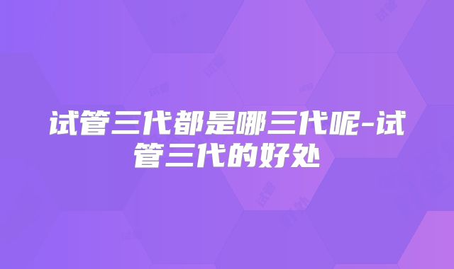 试管三代都是哪三代呢-试管三代的好处