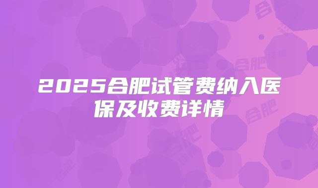 2025合肥试管费纳入医保及收费详情