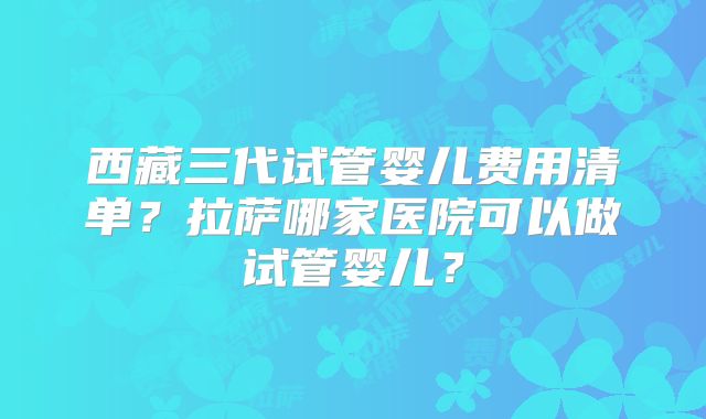 西藏三代试管婴儿费用清单？拉萨哪家医院可以做试管婴儿？