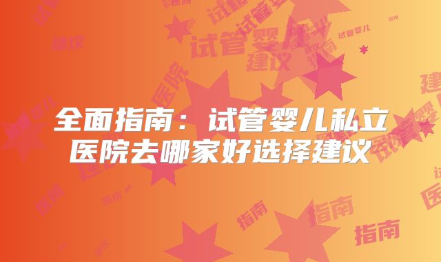 全面指南：试管婴儿私立医院去哪家好选择建议