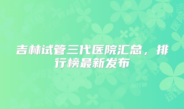 吉林试管三代医院汇总,排行榜最新发布