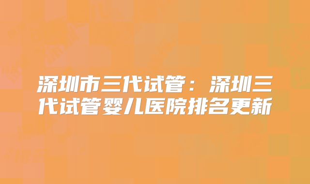 深圳市三代试管:深圳三代试管婴儿医院排名更新