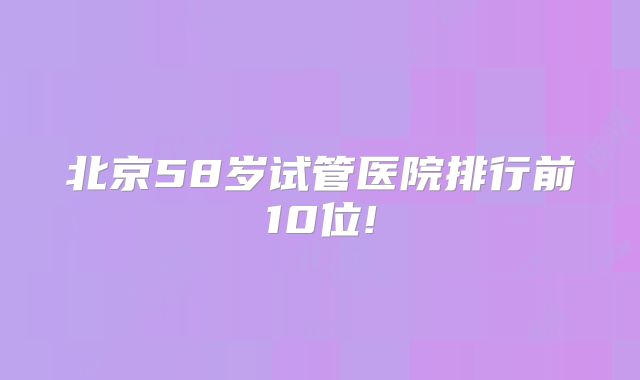北京58岁试管医院排行前10位!