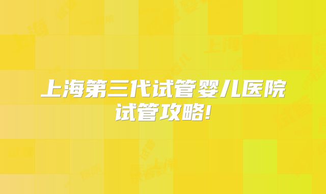 上海第三代试管婴儿医院试管攻略!