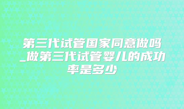 第三代试管国家同意做吗_做第三代试管婴儿的成功率是多少