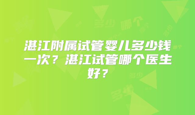 湛江附属试管婴儿多少钱一次？湛江试管哪个医生好？