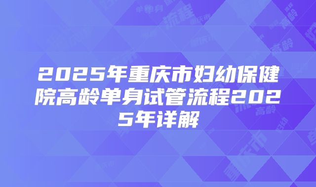 2025年重庆市妇幼保健院高龄单身试管流程2025年详解
