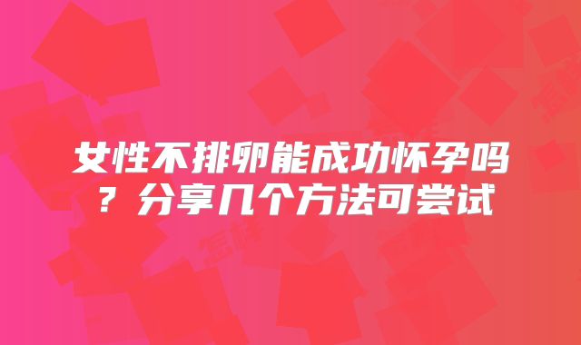 女性不排卵能成功怀孕吗？分享几个方法可尝试