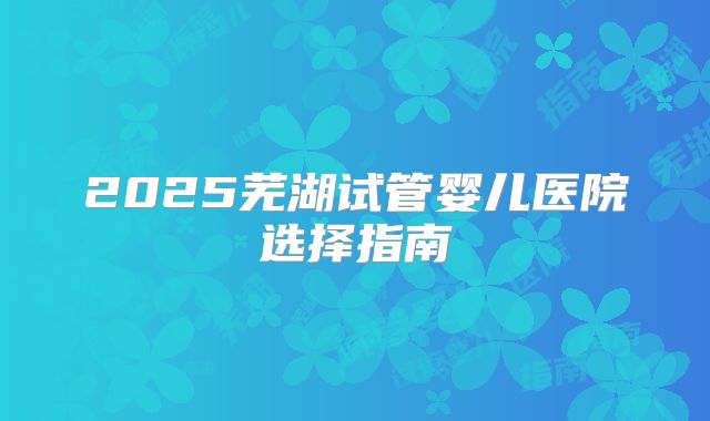2025芜湖试管婴儿医院选择指南