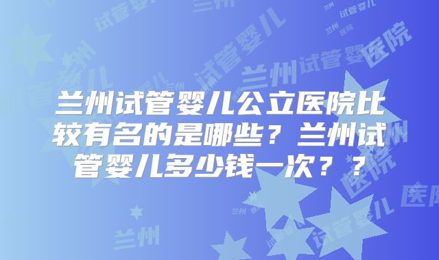 兰州试管婴儿公立医院比较有名的是哪些？兰州试管婴儿多少钱一次？？
