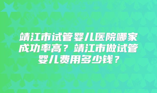 靖江市试管婴儿医院哪家成功率高？靖江市做试管婴儿费用多少钱？