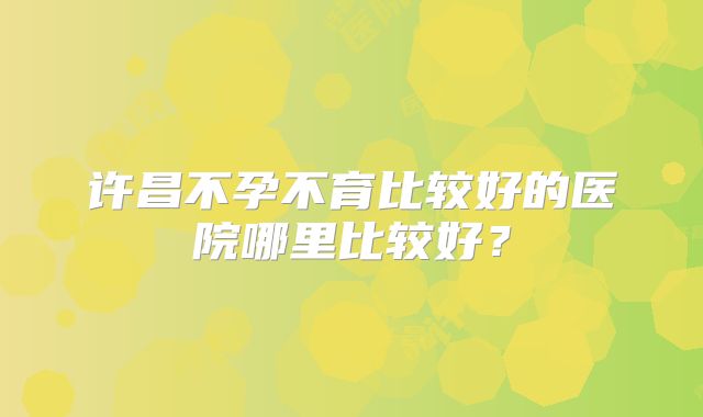 许昌不孕不育比较好的医院哪里比较好?