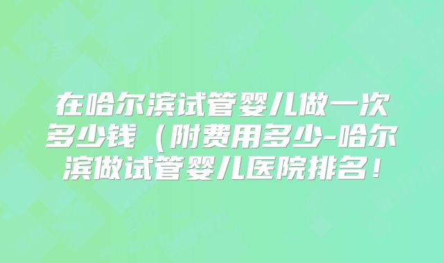 在哈尔滨试管婴儿做一次多少钱（附费用多少-哈尔滨做试管婴儿医院排名！