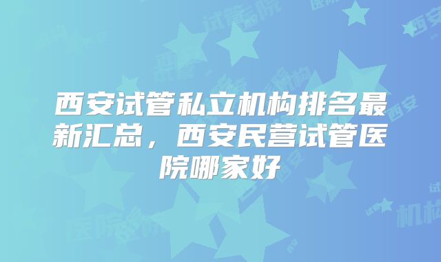西安试管私立机构排名最新汇总，西安民营试管医院哪家好