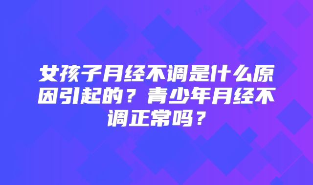 女孩子月经不调是什么原因引起的?青少年月经不调正常吗?