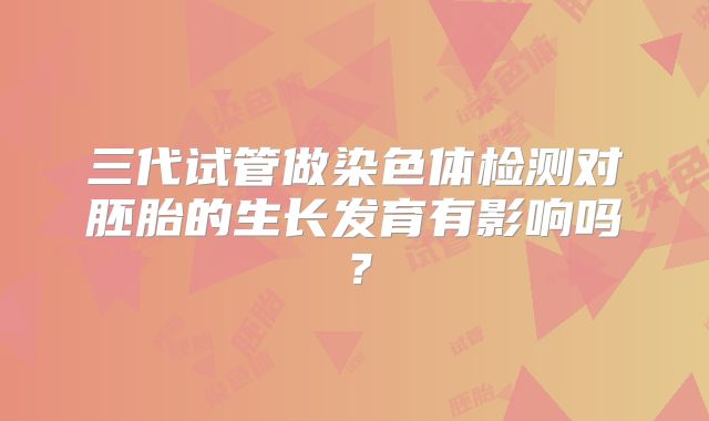三代试管做染色体检测对胚胎的生长发育有影响吗？