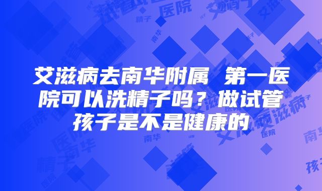 艾滋病去南华附属 第一医院可以洗精子吗？做试管孩子是不是健康的