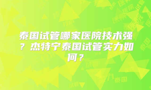 泰国试管哪家医院技术强？杰特宁泰国试管实力如何？