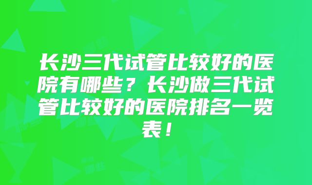 长沙三代试管比较好的医院有哪些？长沙做三代试管比较好的医院排名一览表！