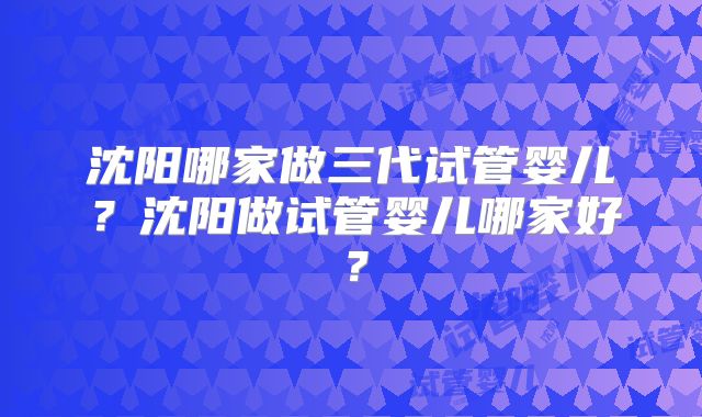 沈阳哪家做三代试管婴儿?沈阳做试管婴儿哪家好?