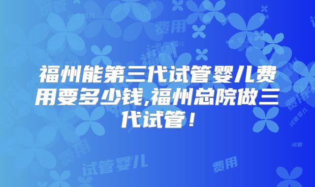 福州能第三代试管婴儿费用要多少钱,福州总院做三代试管!