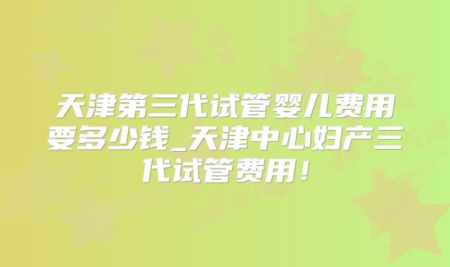 天津第三代试管婴儿费用要多少钱_天津中心妇产三代试管费用！
