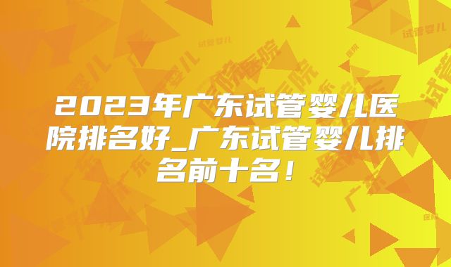 2023年广东试管婴儿医院排名好_广东试管婴儿排名前十名!