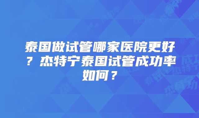 泰国做试管哪家医院更好？杰特宁泰国试管成功率如何？