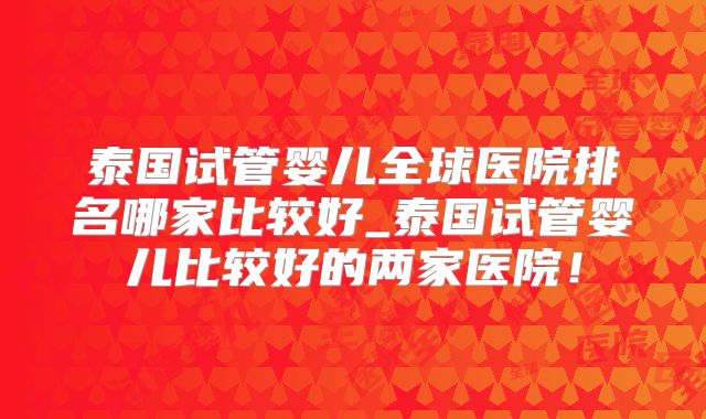 泰国试管婴儿全球医院排名哪家比较好_泰国试管婴儿比较好的两家医院!