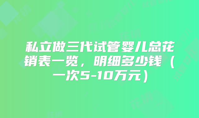 私立做三代试管婴儿总花销表一览，明细多少钱（一次5-10万元）