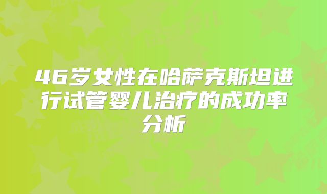 46岁女性在哈萨克斯坦进行试管婴儿治疗的成功率分析