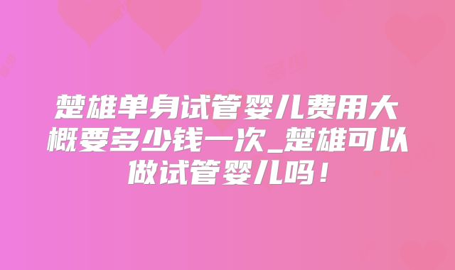 楚雄单身试管婴儿费用大概要多少钱一次_楚雄可以做试管婴儿吗!