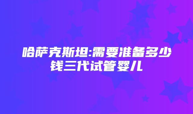 哈萨克斯坦:需要准备多少钱三代试管婴儿