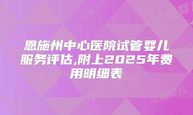 恩施州中心医院试管婴儿服务评估,附上2025年费用明细表