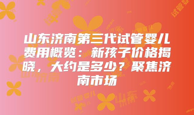 山东济南第三代试管婴儿费用概览：新孩子价格揭晓，大约是多少？聚焦济南市场
