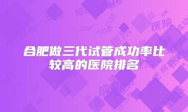 合肥做三代试管成功率比较高的医院排名