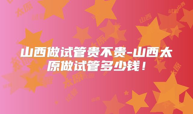 山西做试管贵不贵-山西太原做试管多少钱！