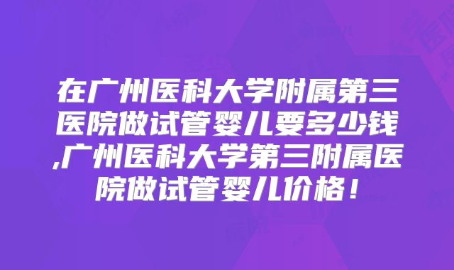 在广州医科大学附属第三医院做试管婴儿要多少钱,广州医科大学第三附属医院做试管婴儿价格!