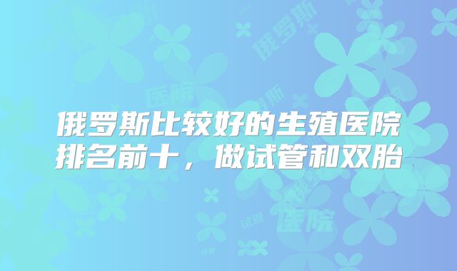 俄罗斯比较好的生殖医院排名前十,做试管和双胎
