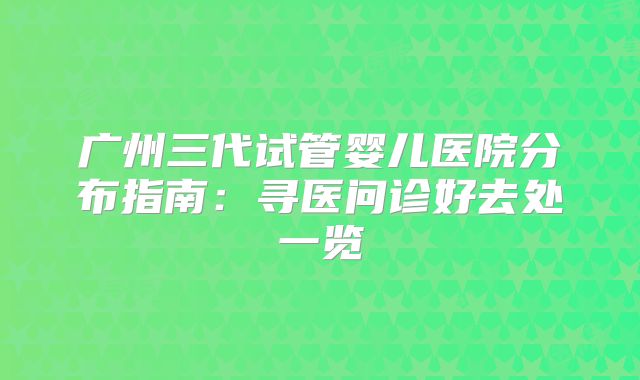 广州三代试管婴儿医院分布指南：寻医问诊好去处一览