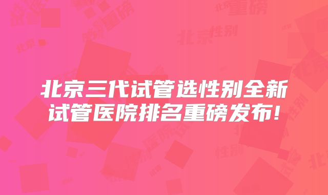 北京三代试管选性别全新试管医院排名重磅发布!