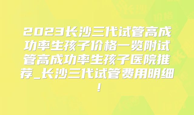 2023长沙三代试管高成功率生孩子价格一览附试管高成功率生孩子医院推荐_长沙三代试管费用明细！