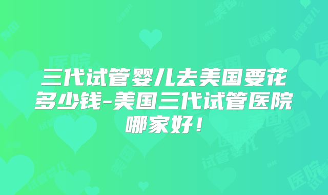 三代试管婴儿去美国要花多少钱-美国三代试管医院哪家好！