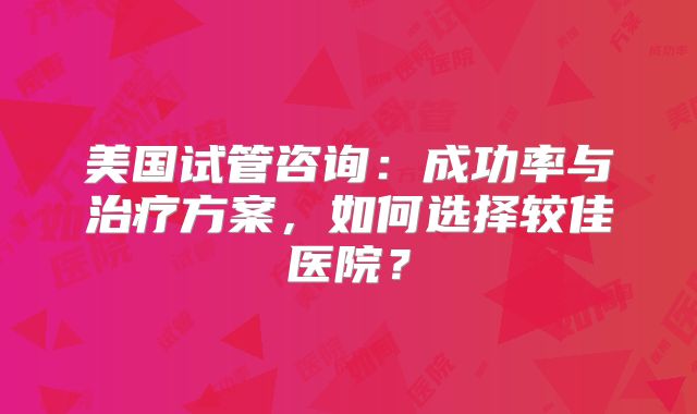 美国试管咨询：成功率与治疗方案，如何选择较佳医院？