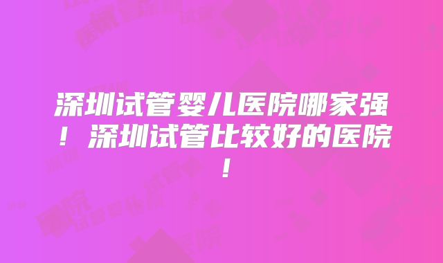 深圳试管婴儿医院哪家强！深圳试管比较好的医院！