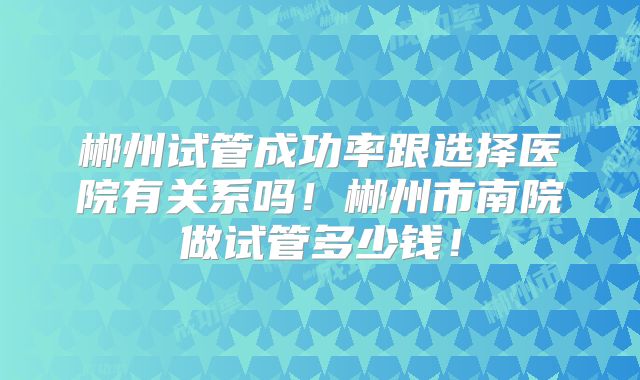 郴州试管成功率跟选择医院有关系吗!郴州市南院做试管多少钱!