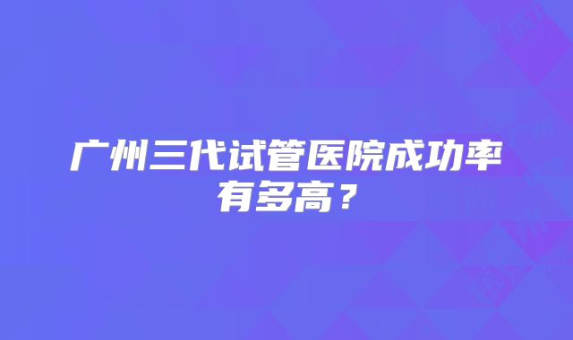 广州三代试管医院成功率有多高？