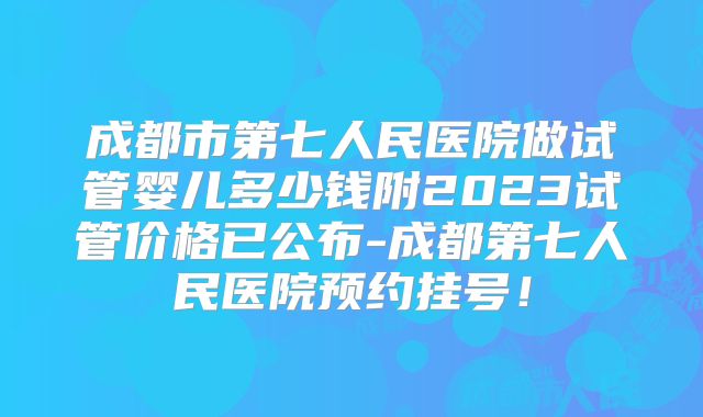 成都市第七人民医院做试管婴儿多少钱附2023试管价格已公布-成都第七人民医院预约挂号!