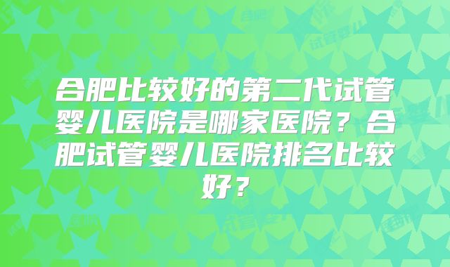 合肥比较好的第二代试管婴儿医院是哪家医院？合肥试管婴儿医院排名比较好？
