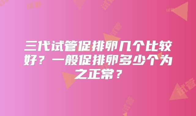 三代试管促排卵几个比较好？一般促排卵多少个为之正常？